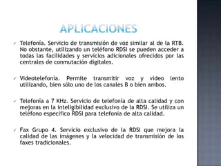 APLICACIONESTelefonía. Servicio de transmisión de voz similar al de la RTB. No obstante, utilizando un teléfono RDSI se pueden acceder a todas las facilidades y servicios adicionales ofrecidos por las centrales de conmutación digitales.