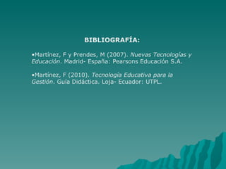 BIBLIOGRAFÍA: Martínez, F y Prendes, M (2007).  Nuevas Tecnologías y Educación . Madrid- España: Pearsons Educación S.A. Martínez, F (2010).  Tecnología Educativa para la Gestión . Guía Didáctica.  Loja- Ecuador: UTPL. 