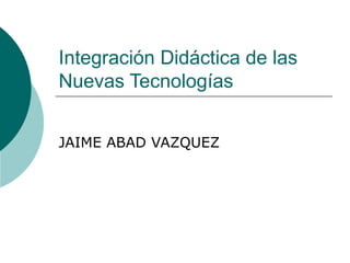 Integración Didáctica de las Nuevas Tecnologías JAIME ABAD VAZQUEZ 