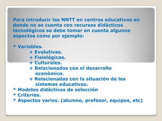 Para introducir las NNTT en centros educativos en donde no se cuenta con recursos didácticos tecnológicos se debe tomar en cuenta algunos aspectos como por ejemplo: * Variables.	+ Evolutivas.	+ Fisiológicas.	+ Culturales.	+ Relacionadas con el desarrollo 			    económico.	+ Relacionadas con la situación de los 		    sistemas educativos. * Modelos didácticos de selección* Criterios.* Aspectos varios. (alumno, profesor, equipos, etc)
