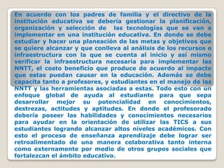En acuerdo con los padres de familia y el directivo de la institución educativa se debería gestionar la planificación, organización y selección de  las tecnologías que se van a implementar en una institución educativa. En donde se debe estudiar y hacer una planeación de las metas y objetivos que se quiere alcanzar y que conlleva al análisis de los recursos e infraestructura con la que se cuenta al inicio y así mismo verificar la infraestructura necesaria para implementar las NNTT, el costo beneficio que produce de acuerdo al impacto que estas puedan causar en la educación. Además se debe capacita tanto a profesores, y estudiantes en el manejo de las NNTT y las herramientas asociadas a estas. Todo esto con un enfoque global de ayuda al estudiante para que sepa desarrollar mejor su potencialidad en conocimientos,  destrezas, actitudes y aptitudes. En donde el profesorado debería poseer las habilidades y conocimientos necesarios para ayudar en la orientación de utilizar las TICS a sus estudiantes logrando alcanzar altos niveles académicos. Con esto el proceso de enseñanza aprendizaje debe lograr ser retroalimentado de una manera colaborativa tanto interna como externamente por medio de otros grupos sociales que fortalezcan el ámbito educativo.