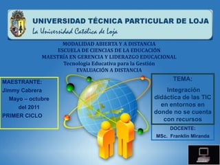 MODALIDAD ABIERTA Y A DISTANCIA
                     ESCUELA DE CIENCIAS DE LA EDUCACIÓN
                MAESTRÍA EN GERENCIA Y LIDERAZGO EDUCACIONAL
                       Tecnología Educativa para la Gestión
                           EVALUACIÓN A DISTANCIA

MAESTRANTE:
                                                           TEMA:
Jimmy Cabrera                                           Integración
  Mayo – octubre                                    didáctica de las TIC
     del 2011                                         en entornos en
                                                    donde no se cuenta
PRIMER CICLO
                                                       con recursos
                                                          DOCENTE:
                                                     MSc. Franklin Miranda
 