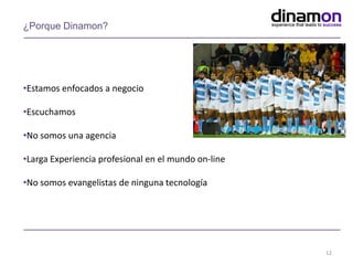 •Estamos enfocados a negocio
•Escuchamos
•No somos una agencia
•Larga Experiencia profesional en el mundo on-line
•No somos evangelistas de ninguna tecnología
12
¿Porque Dinamon?
 