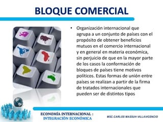 • Organización internacional que
  agrupa a un conjunto de países con el
  propósito de obtener beneficios
  mutuos en el comercio internacional
  y en general en materia económica,
  sin perjuicio de que en la mayor parte
  de los casos la conformación de
  bloques de países tiene motivos
  políticos. Estas formas de unión entre
  países se realizan a partir de la firma
  de tratados internacionales que
  pueden ser de distintos tipos
 