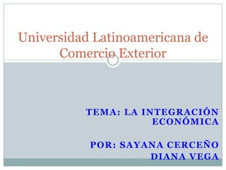 Universidad Latinoamericana de
      Comercio Exterior



          TEMA: LA INTEGRACIÓN
                     ECONÓMICA

           POR: SAYANA CERCEÑO
                    DIANA VEGA
 
