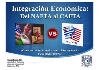Integración Económica:
                 Del NAFTA al CAFTA




                  ¿Cómo operan los acuerdos comerciales regionales
                               y qué efectos tienen?
Caso de Estudio #28
Jorge Infante Castañeda
Economía Internacional
Septiembre, 2012
 