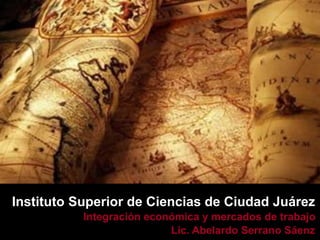 Instituto Superior de Ciencias de Ciudad Juárez
           Integración económica y mercados de trabajo
                           Lic. Abelardo Serrano Sáenz
 