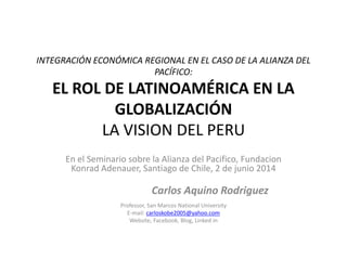 INTEGRACIÓN ECONÓMICA REGIONAL EN EL CASO DE LA ALIANZA DEL
PACÍFICO:
EL ROL DE LATINOAMÉRICA EN LA
GLOBALIZACIÓN
LA VISION DEL PERU
En el Seminario sobre la Alianza del Pacifico, Fundacion
Konrad Adenauer, Santiago de Chile, 2 de junio 2014
Carlos Aquino Rodriguez
Professor, San Marcos National University
E-mail: carloskobe2005@yahoo.com
Website, Facebook, Blog, Linked in
 