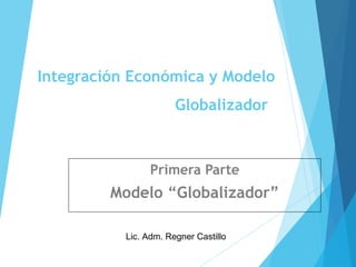 Integración Económica y Modelo
Globalizador
Primera Parte
Modelo “Globalizador”
Lic. Adm. Regner Castillo
 