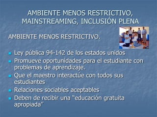 AMBIENTE MENOS RESTRICTIVO,
MAINSTREAMING, INCLUSIÓN PLENA
AMBIENTE MENOS RESTRICTIVO.
 Ley pública 94-142 de los estados unidos
 Promueve oportunidades para el estudiante con
problemas de aprendizaje.
 Que el maestro interactúe con todos sus
estudiantes
 Relaciones sociables aceptables
 Deben de recibir una “educación gratuita
apropiada”
 