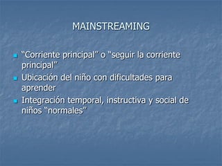 MAINSTREAMING
 “Corriente principal” o “seguir la corriente
principal”
 Ubicación del niño con dificultades para
aprender
 Integración temporal, instructiva y social de
niños “normales”
 