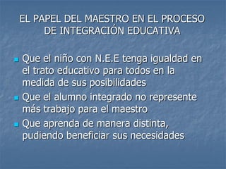 EL PAPEL DEL MAESTRO EN EL PROCESO
DE INTEGRACIÓN EDUCATIVA
 Que el niño con N.E.E tenga igualdad en
el trato educativo para todos en la
medida de sus posibilidades
 Que el alumno integrado no represente
más trabajo para el maestro
 Que aprenda de manera distinta,
pudiendo beneficiar sus necesidades
 