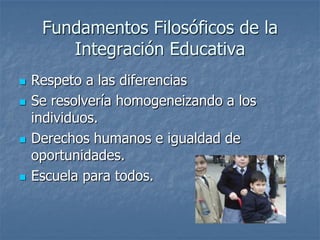 Fundamentos Filosóficos de la
Integración Educativa
 Respeto a las diferencias
 Se resolvería homogeneizando a los
individuos.
 Derechos humanos e igualdad de
oportunidades.
 Escuela para todos.
 