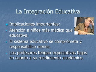 La Integración Educativa
 Implicaciones importantes:
• Atención a niños más médica que
educativa.
• El sistema educativo se comprometa y
responsabilice menos.
• Los profesores tengan expectativas bajas
en cuanto a su rendimiento académico.
 