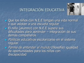INTEGRACIÓN EDUCATIVA
 Que los niños con N.E.E tengan una vida normal
y que asistan a una escuela regular
 El niño (alumno) con N.E.E supere sus
dificultades para aprender – integración de sus
demás compañeros
 Políticas educativas escolarizarse en el sistema
regular
 Forma de entender el mundo (filosofía) igualdad
de oportunidades para los niños con
discapacidad
 