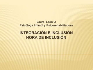 Laura León Q
Psicóloga Infantil y Psicorehabilitadora
INTEGRACIÓN E INCLUSIÓN
HORA DE INCLUSIÓN
 