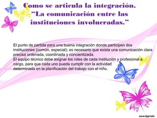 Como se articula la integración. 
“La comunicación entre las 
instituciones involucradas.” 
El punto de partida para una buena integración donde participen dos 
instituciones (común, especial); es necesario que exista una comunicación clara 
precisa ordenada, coordinada y concientizada. 
El equipo técnico debe asignar los roles de cada institución y profesional a 
cargo, para que cada uno pueda cumplir con la actividad 
determinada en la planificación del trabajo con el niño. 
 