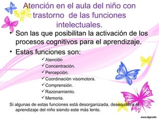 Atención en el aula del niño con 
trastorno de las funciones 
intelectuales. 
• Son las que posibilitan la activación de los 
procesos cognitivos para el aprendizaje. 
• Estas funciones son: 
Atención 
Concentración. 
Percepción. 
Coordinación visomotora. 
Comprensión. 
Razonamiento. 
Memoria. 
Si algunas de estas funciones está desorganizada, desequilibra el 
aprendizaje del niño siendo este más lento. 
 