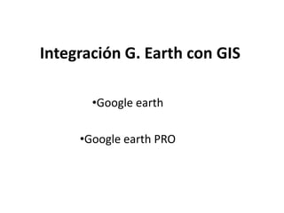 Integración G. Earth con GIS
•Google earth
•Google earth PRO

 