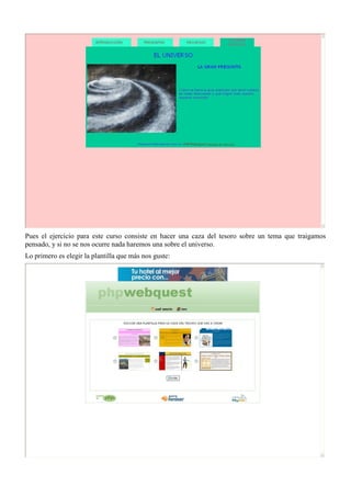 Pues el ejercicio para este curso consiste en hacer una caza del tesoro sobre un tema que traigamos
pensado, y si no se nos ocurre nada haremos una sobre el universo.
Lo primero es elegir la plantilla que más nos guste:
 