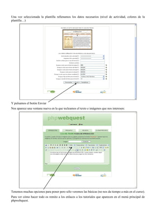 Una vez seleccionada la plantilla rellenamos los datos necesarios (nivel de actividad, colores de la
plantilla…)




Y pulsamos el botón Enviar
Nos aparece una ventana nueva en la que tecleamos el texto e imágenes que nos interesen:




Tenemos muchas opciones para poner pero sólo veremos las básicas (no nos da tiempo a más en el curso).
Para ver cómo hacer todo os remito a los enlaces a los tutoriales que aparecen en el menú principal de
phpwebquest.
 