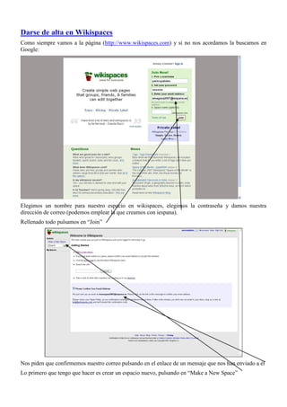 Darse de alta en Wikispaces
Como siempre vamos a la página (http://www.wikispaces.com) y si no nos acordamos la buscamos en
Google:




Elegimos un nombre para nuestro espacio en wikispaces, elegimos la contraseña y damos nuestra
dirección de correo (podemos emplear la que creamos con iespana).
Rellenado todo pulsamos en “Join”




Nos piden que confirmemos nuestro correo pulsando en el enlace de un mensaje que nos han enviado a él
Lo primero que tengo que hacer es crear un espacio nuevo, pulsando en “Make a New Space”
 