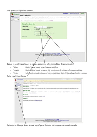 Nos aparece la siguiente ventana:




Tecleo el nombre que le doy al espacio que creo y selecciono el tipo de espacio entre:
      Público _________ Gratis. Todo el mundo lo ve y lo puede modificar
      Protegido _______ Gratis. Todo el mundo lo ve pero sólo los miembros de mi espacio lo pueden modificar
      Privado _________ Sólo los miembros de mi espacio lo ven y modifican. Gratis 30 días y luego 5 dólares por mes
Pulso en el botón Create




Pulsando en Manage Space accedo a configurar distintas opciones de este espacio creado
 