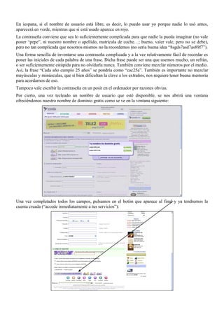 En iespana, si el nombre de usuario está libre, es decir, lo puedo usar yo porque nadie lo usó antes,
aparecerá en verde, mientras que si está usado aparece en rojo.
La contraseña conviene que sea lo suficientemente complicada para que nadie la pueda imaginar (no vale
poner “pepe”, ni nuestro nombre o apellido, matrícula de coche…; bueno, valer vale, pero no se debe),
pero no tan complicada que nosotros mismos no la recordemos (no sería buena idea “8sgds7asd7as89f7”).
Una forma sencilla de inventarse una contraseña complicada y a la vez relativamente fácil de recordar es
poner las iniciales de cada palabra de una frase. Dicha frase puede ser una que usemos mucho, un refrán,
o ser suficientemente estúpida para no olvidarla nunca. También conviene mezclar números por el medio.
Así, la frase “Cada año cumplo 25 años” se pondría como “cac25a”. También es importante no mezclar
mayúsculas y minúsculas, que si bien dificultan la clave a los extraños, nos requiere tener buena memoria
para acordarnos de eso.
Tampoco vale escribir la contraseña en un posit en el ordenador por razones obvias.
Por cierto, una vez tecleado un nombre de usuario que esté disponible, se nos abrirá una ventana
ofreciéndonos nuestro nombre de dominio gratis como se ve en la ventana siguiente:




Una vez completados todos los campos, pulsamos en el botón que aparece al final y ya tendremos la
cuenta creada (“accede inmediatamente a tus servicios”):
 