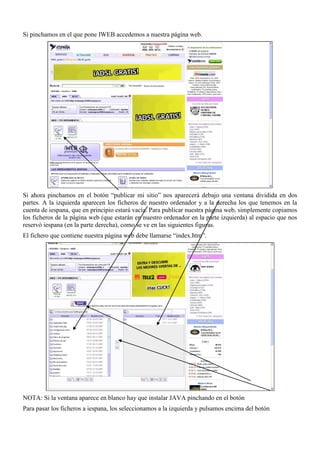 Si pinchamos en el que pone IWEB accedemos a nuestra página web.




Si ahora pinchamos en el botón “publicar mi sitio” nos aparecerá debajo una ventana dividida en dos
partes. A la izquierda aparecen los ficheros de nuestro ordenador y a la derecha los que tenemos en la
cuenta de iespana, que en principio estará vacía. Para publicar nuestra página web, simplemente copiamos
los ficheros de la página web (que estarán en nuestro ordenador en la parte izquierda) al espacio que nos
reservó iespana (en la parte derecha), como se ve en las siguientes figuras.
El fichero que contiene nuestra página web debe llamarse “index.htm”.




NOTA: Si la ventana aparece en blanco hay que instalar JAVA pinchando en el botón
Para pasar los ficheros a iespana, los seleccionamos a la izquierda y pulsamos encima del botón
 