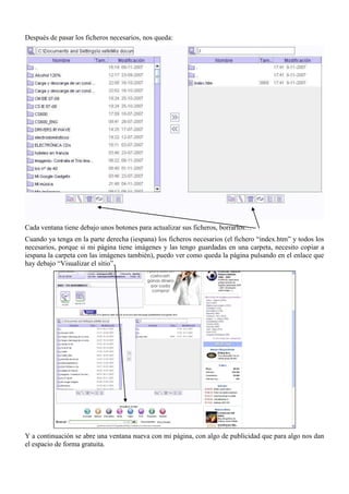 Después de pasar los ficheros necesarios, nos queda:




Cada ventana tiene debajo unos botones para actualizar sus ficheros, borrarlos…
Cuando ya tenga en la parte derecha (iespana) los ficheros necesarios (el fichero “index.htm” y todos los
necesarios, porque si mi página tiene imágenes y las tengo guardadas en una carpeta, necesito copiar a
iespana la carpeta con las imágenes también), puedo ver como queda la página pulsando en el enlace que
hay debajo “Visualizar el sitio”.




Y a continuación se abre una ventana nueva con mi página, con algo de publicidad que para algo nos dan
el espacio de forma gratuita.
 