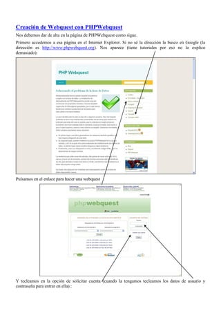 Creación de Webquest con PHPWebquest
Nos debemos dar de alta en la página de PHPWebquest como sigue.
Primero accedemos a esa página en el Internet Explorer. Si no sé la dirección la busco en Google (la
dirección es http://www.phpwebquest.org). Nos aparece (tiene tutoriales por eso no lo explico
demasiado):




Pulsamos en el enlace para hacer una webquest




Y tecleamos en la opción de solicitar cuenta (cuando la tengamos tecleamos los datos de usuario y
contraseña para entrar en ella).:
 