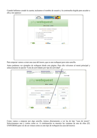 Cuando hallamos creado la cuenta, tecleamos el nombre de usuario y la contraseña elegida para acceder a
ella y nos aparece:




Para empezar vamos a crear una caza del tesoro, que es una webquest pero más sencilla.
Antes podemos ver ejemplos de webquest desde esta página. Para ello volvemos al menú principal y
seleccionamos la opción “Lista de actividades por tipo de actividad”




Como vamos a empezar por algo sencillo, iremos directamente a ver las de tipo “caza de tesoro”.
Seleccionamos una y vemos como es. A continuación os muestro las ventanas de una de ellas (EL
UNIVERSO) para ver de un vistazo como es este tipo de webquest (la caza del tesoro):
 