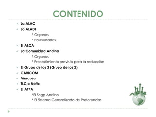 CONTENIDO
   La ALAC
   La ALADI
          * Órganos
          * Posibilidades
   El ALCA
   La Comunidad Andina
          * Órganos
          * Procedimiento previsto para la reducción
   El Grupo de los 3 (Grupo de los 2)
   CARICOM
   Mercosur
   TLC o Nafta
   El ATPA
          *El Segp Andino
          * El Sistema Generalizado de Preferencias.
 