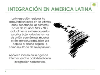 INTEGRACIÓN EN AMERICA LATINA
  La integración regional ha
adquirido un auge en los últimos
  años, superando los primeros
  pasos de los años 50’s y 60’s,
 actualmente existen acuerdos
 suscritos bajo todas las formas
 de unión económica, muchos
 están entrecruzados, bien sea
   debido al diseño original o
como resultado de su expansión.


Aparece incluso en la agenda
internacional la posibilidad de la
     integración hemisférica.
 
