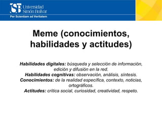 Meme (conocimientos,
habilidades y actitudes)
Habilidades digitales: búsqueda y selección de información,
edición y difusión en la red.
Habilidades cognitivas: observación, análisis, síntesis.
Conocimientos: de la realidad específica, contexto, noticias,
ortográficos.
Actitudes: crítica social, curiosidad, creatividad, respeto.
 