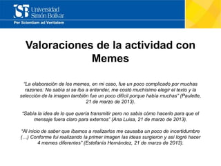 Valoraciones de la actividad con
Memes
“La elaboración de los memes, en mi caso, fue un poco complicado por muchas
razones: No sabía si se iba a entender, me costó muchísimo elegir el texto y la
selección de la imagen también fue un poco difícil porque había muchas” (Paulette,
21 de marzo de 2013).
“Sabía la idea de lo que quería transmitir pero no sabía cómo hacerlo para que el
mensaje fuera claro para externos” (Ana Luisa, 21 de marzo de 2013).
“Al inicio de saber que íbamos a realizarlos me causaba un poco de incertidumbre
(…) Conforme fui realizando la primer imagen las ideas surgieron y así logré hacer
4 memes diferentes” (Estefanía Hernández, 21 de marzo de 2013).
 