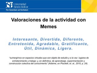 Valoraciones de la actividad con
Memes
“sumergirnos en espacios virtuales que son objeto de estudio y a la vez lugares de
entretenimiento y trabajo; y, en definitiva, de aprendizaje, experimentación y
construcción colectiva del conocimiento” (Adaime, en Piscitelli, et. al., 2010, p. 24).
 