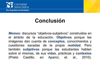 Conclusión
Memes: discursos “objetivos-subjetivos” construidos en
el ámbito de la educación. Objetivos porque las
imágenes dan cuenta de conceptos, conocimientos y
cuestiones sacadas de la propia realidad. Pero
también subjetivos porque las estudiantes hablan
sobre sí mismas, de sus vidas, prácticas y contextos
(Prieto Castillo, en Aparici, et. al., 2010).
 