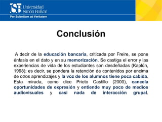 Conclusión
A decir de la educación bancaria, criticada por Freire, se pone
énfasis en el dato y en su memorización. Se castiga el error y las
experiencias de vida de los estudiantes son desdeñadas (Kaplún,
1998); es decir, se pondera la retención de contenidos por encima
de otros aprendizajes y la voz de los alumnos tiene poca cabida.
Esta mirada, como dice Prieto Castillo (2000), cancela
oportunidades de expresión y entiende muy poco de medios
audiovisuales y casi nada de interacción grupal.
 