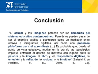 Conclusión
“El celular y las imágenes parecen ser los demonios del
sistema educativo contemporáneo. Pero éstos pueden pasar de
ser el enemigo público a plantearse como un mediador entre
nativos e inmigrantes digitales, así como una poderosa
plataforma para el aprendizaje (…) Es probable que, desde el
punto de vista educativo, mediar en la era de las tecnologías
implique enfrentar el desafío de moverse con ingenio entre la
palabra y la imagen, el libro y los dispositivos digitales, la
emoción y la reflexión, lo racional y lo intuitivo” (Balestrini, en
Piscitelli, et. al., 2010, p. 35).
 