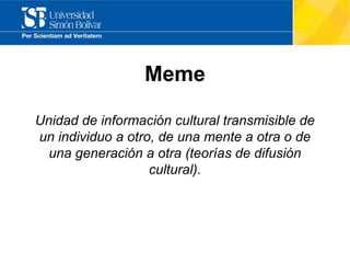 Meme
Unidad de información cultural transmisible de
un individuo a otro, de una mente a otra o de
una generación a otra (teorías de difusión
cultural).
 
