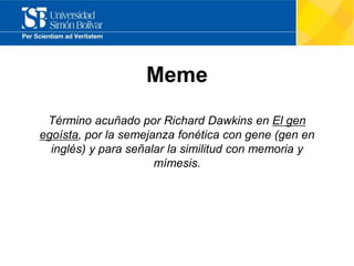 Meme
Término acuñado por Richard Dawkins en El gen
egoísta, por la semejanza fonética con gene (gen en
inglés) y para señalar la similitud con memoria y
mímesis.
 