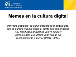 Memes en la cultura digital
Derivado ‘pegajoso’ de algún aspecto de la cultura pop,
que se parodia y repite hasta el punto que sus orígenes
y su significado original se vuelve difuso y
completamente mutilado, más allá de su
reconocimiento o humor (Vélez, 2012).
 