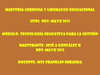 Maestría Gerencia y Liderazgo Educacional UtplNOV-MAYO 2011 módulo: Tecnología Educativa para la Gestión maestrante: José A González RNOV-MAYO 2011 Docente: MScFranklin Miranda 