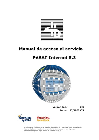 Manual de acceso al servicio

              PASAT Internet 5.3




                                          Versión doc.:                         2.5
                                                    Fecha:       20/10/2005




  La información contenida en el presente documento es CONFIDENCIAL y propiedad de
  Sistema 4B, S.A., no pudiendo ser distribuida ni utilizada en modo alguno, sin
  consentimiento previo y por escrito de Sistema 4B, S.A.
 