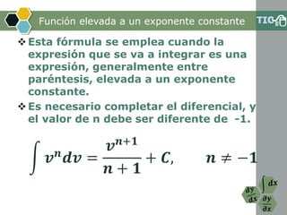 𝝏𝒚
𝝏𝒙
Función elevada a un exponente constante
Esta fórmula se emplea cuando la
expresión que se va a integrar es una
expresión, generalmente entre
paréntesis, elevada a un exponente
constante.
Es necesario completar el diferencial, y
el valor de n debe ser diferente de -1.
න 𝒗 𝒏
𝒅𝒗 =
𝒗 𝒏+𝟏
𝒏 + 𝟏
+ 𝑪, 𝒏 ≠ −𝟏
 