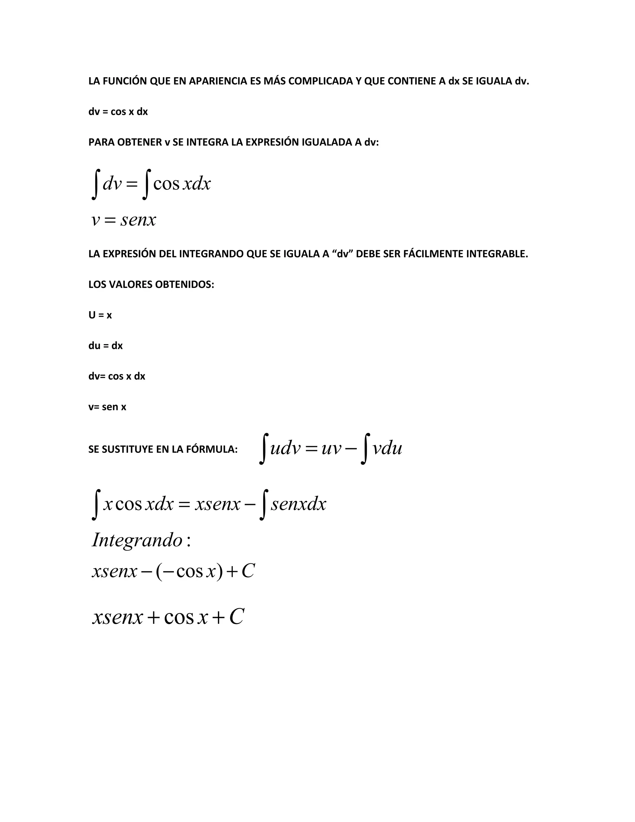 LA FUNCIÓN QUE EN APARIENCIA ES MÁS COMPLICADA Y QUE CONTIENE A dx SE IGUALA dv.
dv = cos x dx
PARA OBTENER v SE INTEGRA LA EXPRESIÓN IGUALADA A dv:
∫ dv = ∫ cos xdx
v = senx
LA EXPRESIÓN DEL INTEGRANDO QUE SE IGUALA A “dv” DEBE SER FÁCILMENTE INTEGRABLE.
LOS VALORES OBTENIDOS:
U=x
du = dx
dv= cos x dx
v= sen x
SE SUSTITUYE EN LA FÓRMULA:
∫ udv = uv − ∫ vdu
∫ x cos xdx = xsenx − ∫ senxdx
Integrando :
xsenx − (− cos x) + C
xsenx + cos x + C