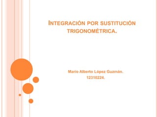 INTEGRACIÓN POR SUSTITUCIÓN
TRIGONOMÉTRICA.
Mario Alberto López Guzmán.
12310224.
 