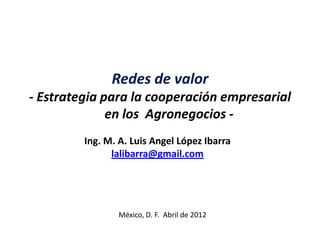 Redes de valor
- Estrategia para la cooperación empresarial
              en los Agronegocios -
         Ing. M. A. Luis Angel López Ibarra
               lalibarra@gmail.com




                México, D. F. Abril de 2012
 