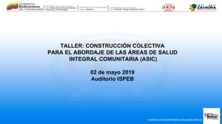 Instituto de Salud Pública del estado Bolívar
TALLER: CONSTRUCCIÓN COLECTIVA
PARA EL ABORDAJE DE LAS ÁREAS DE SALUD
INTEGRAL COMUNITARIA (ASIC)
02 de mayo 2019
Auditorio ISPEB
 